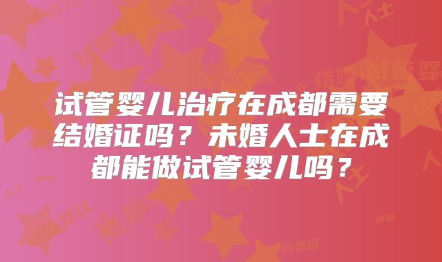 试管婴儿治疗在成都需要结婚证吗？未婚人士在成都能做试管婴儿吗？