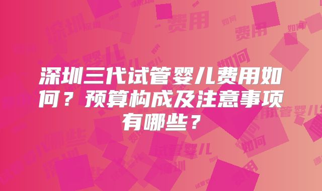 深圳三代试管婴儿费用如何？预算构成及注意事项有哪些？