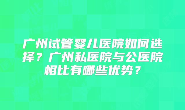 广州试管婴儿医院如何选择？广州私医院与公医院相比有哪些优势？