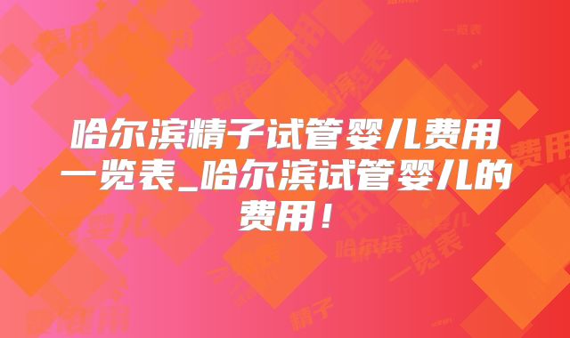 哈尔滨精子试管婴儿费用一览表_哈尔滨试管婴儿的费用！