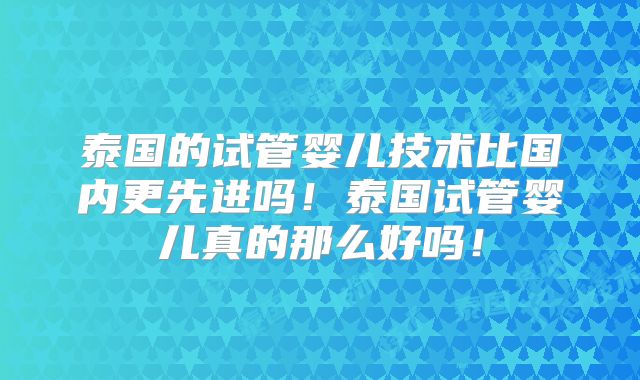 泰国的试管婴儿技术比国内更先进吗！泰国试管婴儿真的那么好吗！