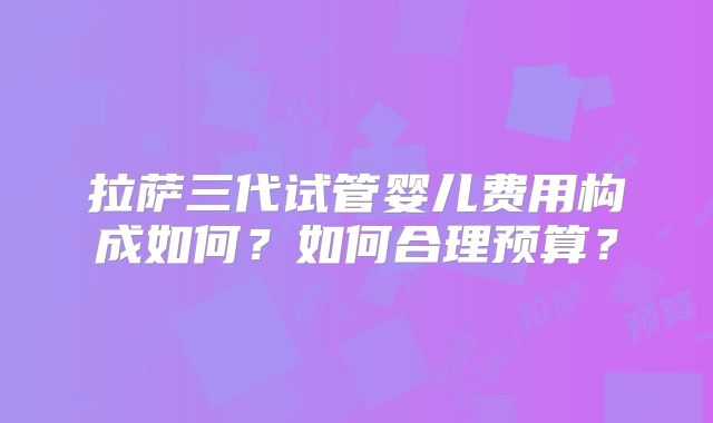 拉萨三代试管婴儿费用构成如何？如何合理预算？