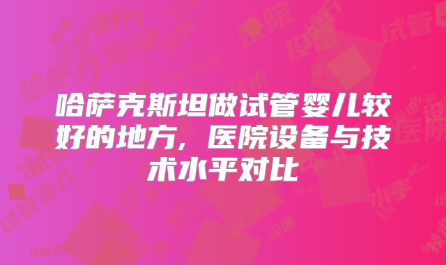 哈萨克斯坦做试管婴儿较好的地方, 医院设备与技术水平对比