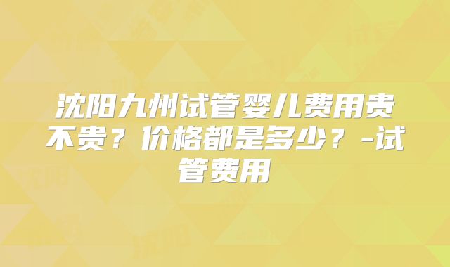 沈阳九州试管婴儿费用贵不贵？价格都是多少？-试管费用