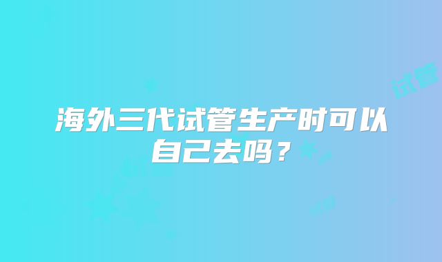 海外三代试管生产时可以自己去吗？