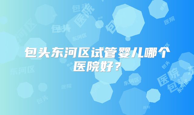 包头东河区试管婴儿哪个医院好？
