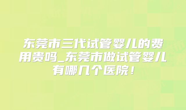 东莞市三代试管婴儿的费用贵吗_东莞市做试管婴儿有哪几个医院！