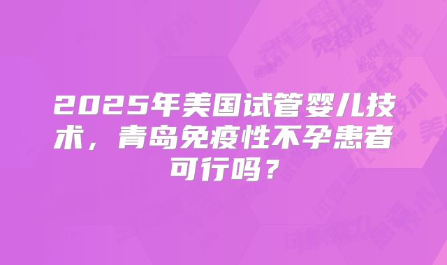 2025年美国试管婴儿技术，青岛免疫性不孕患者可行吗？