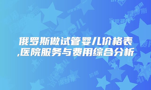 俄罗斯做试管婴儿价格表,医院服务与费用综合分析