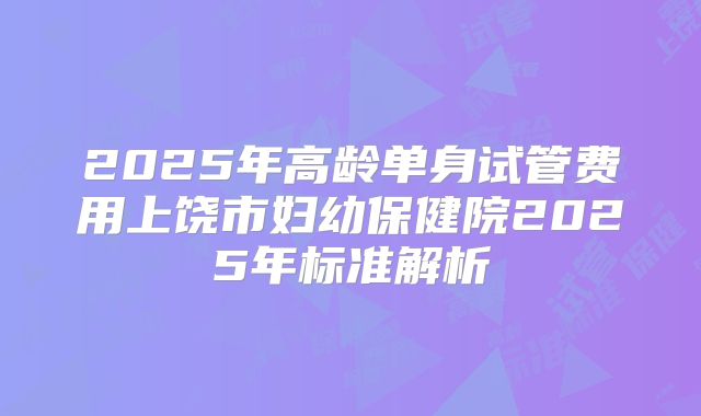 2025年高龄单身试管费用上饶市妇幼保健院2025年标准解析