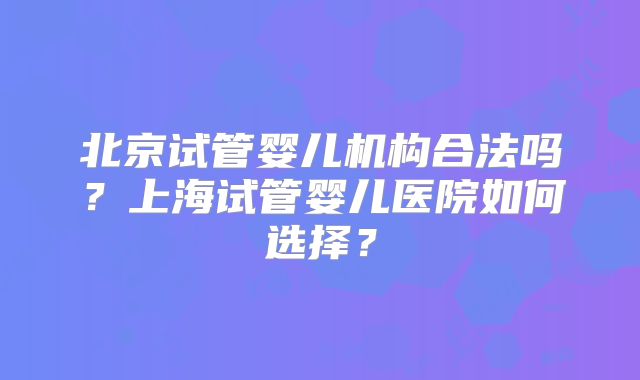 北京试管婴儿机构合法吗？上海试管婴儿医院如何选择？