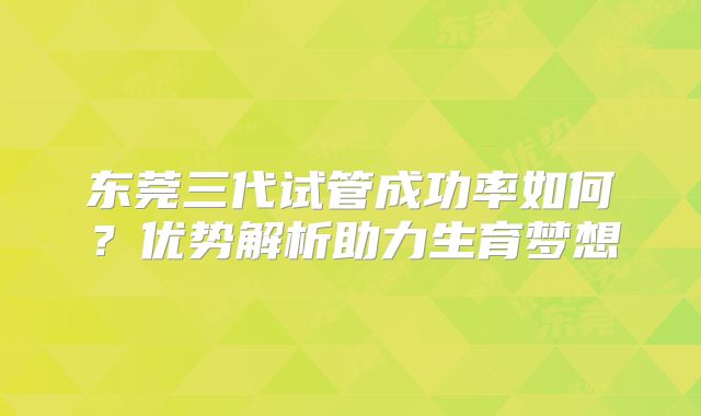 东莞三代试管成功率如何？优势解析助力生育梦想
