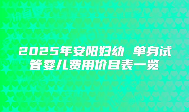 2025年安阳妇幼 单身试管婴儿费用价目表一览
