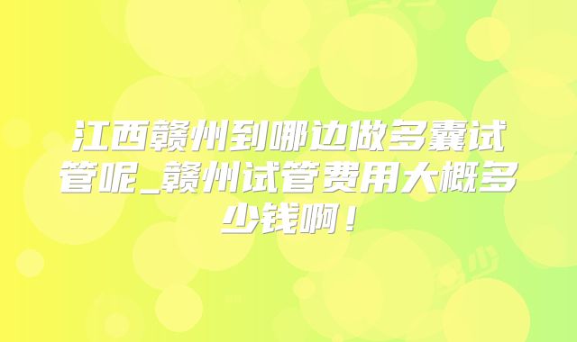 江西赣州到哪边做多囊试管呢_赣州试管费用大概多少钱啊！