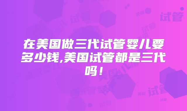 在美国做三代试管婴儿要多少钱,美国试管都是三代吗！