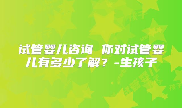 试管婴儿咨询 你对试管婴儿有多少了解？-生孩子