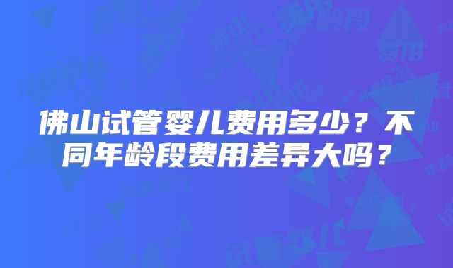 佛山试管婴儿费用多少？不同年龄段费用差异大吗？
