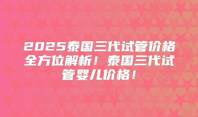 2025泰国三代试管价格全方位解析！泰国三代试管婴儿价格！