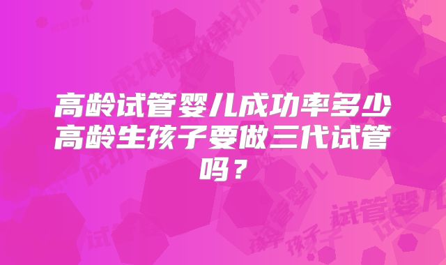 高龄试管婴儿成功率多少高龄生孩子要做三代试管吗？