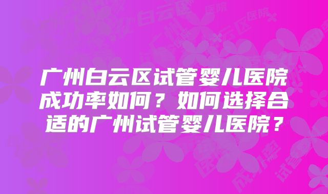 广州白云区试管婴儿医院成功率如何？如何选择合适的广州试管婴儿医院？