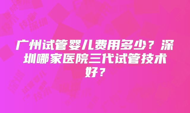 广州试管婴儿费用多少？深圳哪家医院三代试管技术好？