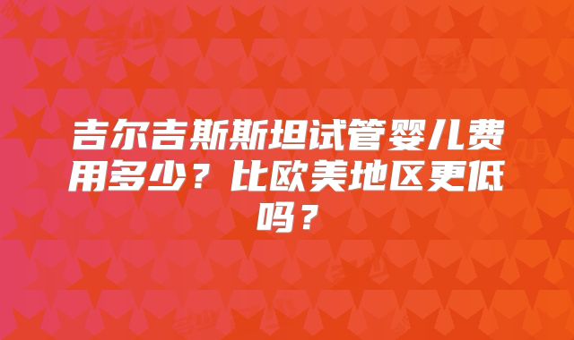 吉尔吉斯斯坦试管婴儿费用多少？比欧美地区更低吗？
