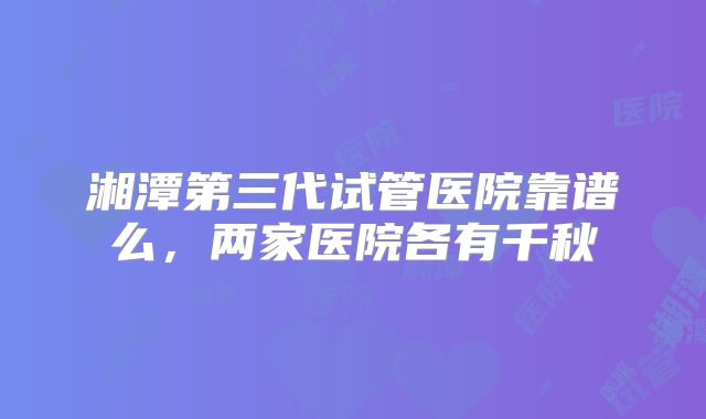 湘潭第三代试管医院靠谱么，两家医院各有千秋