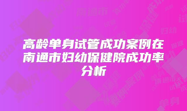 高龄单身试管成功案例在南通市妇幼保健院成功率分析