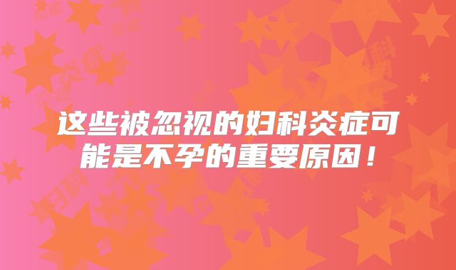 这些被忽视的妇科炎症可能是不孕的重要原因!