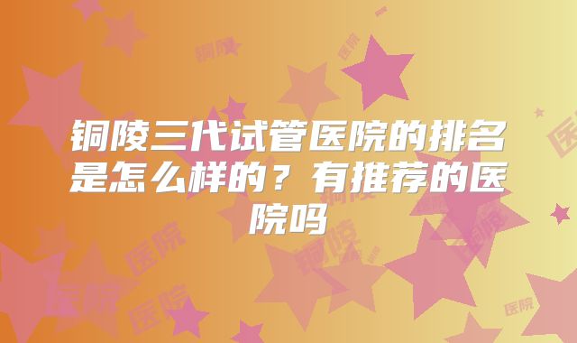 铜陵三代试管医院的排名是怎么样的？有推荐的医院吗