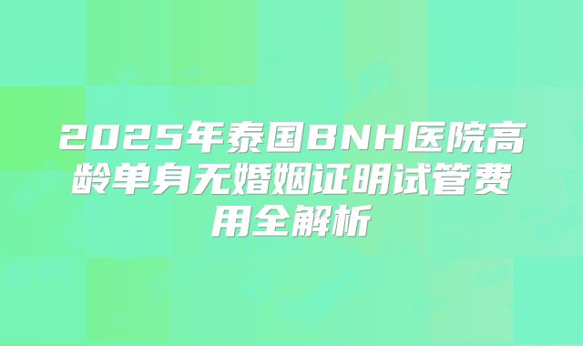 2025年泰国BNH医院高龄单身无婚姻证明试管费用全解析