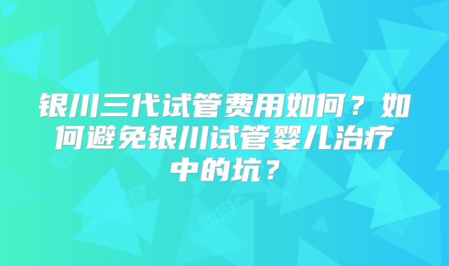 银川三代试管费用如何？如何避免银川试管婴儿治疗中的坑？