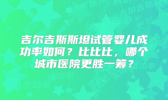 吉尔吉斯斯坦试管婴儿成功率如何？比比比，哪个城市医院更胜一筹？