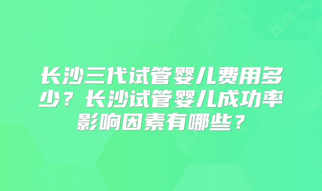 长沙三代试管婴儿费用多少？长沙试管婴儿成功率影响因素有哪些？