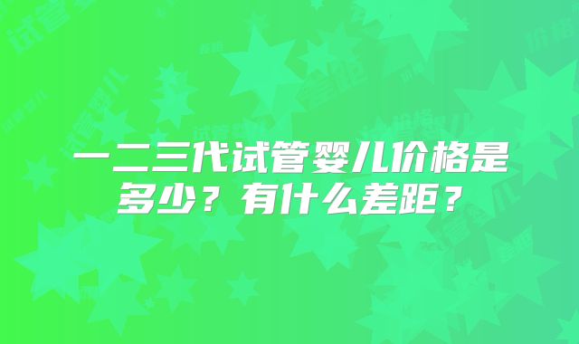 一二三代试管婴儿价格是多少？有什么差距？