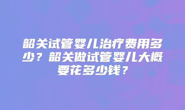 韶关试管婴儿治疗费用多少？韶关做试管婴儿大概要花多少钱？