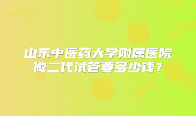 山东中医药大学附属医院做二代试管要多少钱？
