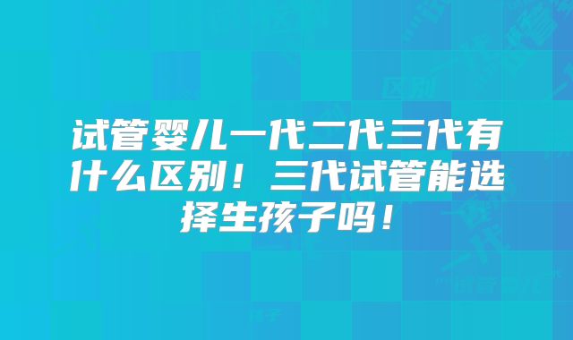 试管婴儿一代二代三代有什么区别！三代试管能选择生孩子吗！