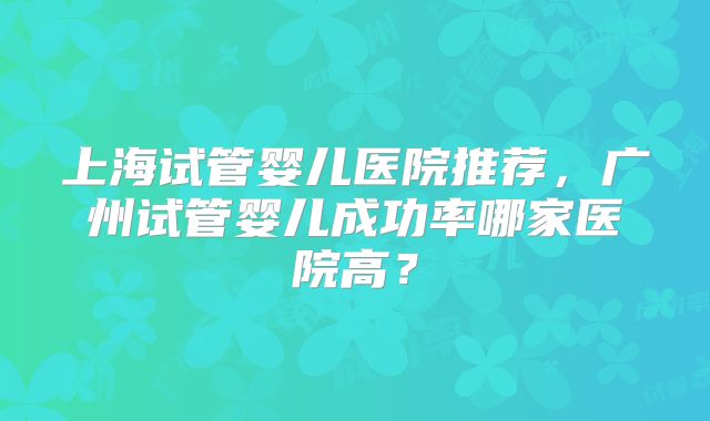 上海试管婴儿医院推荐，广州试管婴儿成功率哪家医院高？