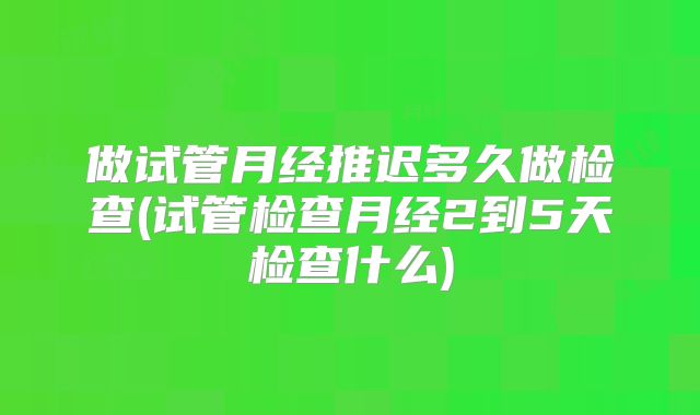 做试管月经推迟多久做检查(试管检查月经2到5天检查什么)
