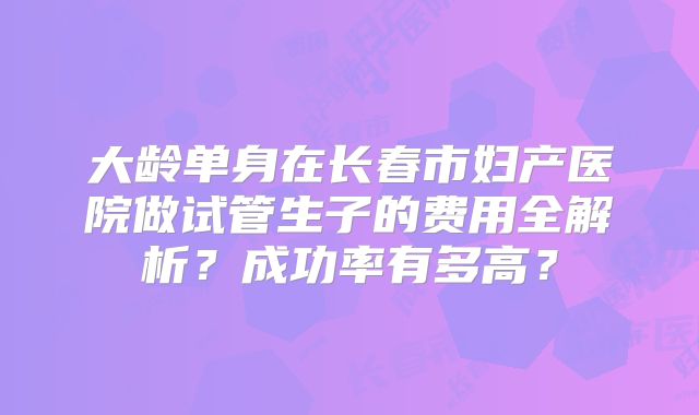 大龄单身在长春市妇产医院做试管生子的费用全解析？成功率有多高？