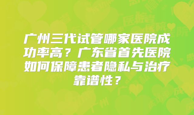 广州三代试管哪家医院成功率高？广东省首先医院如何保障患者隐私与治疗靠谱性？