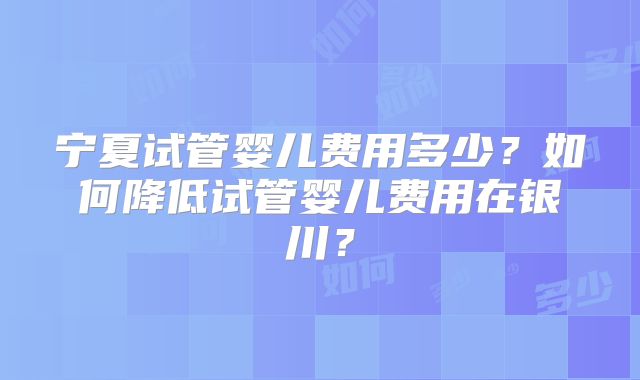 宁夏试管婴儿费用多少？如何降低试管婴儿费用在银川？