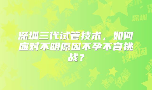 深圳三代试管技术，如何应对不明原因不孕不育挑战？