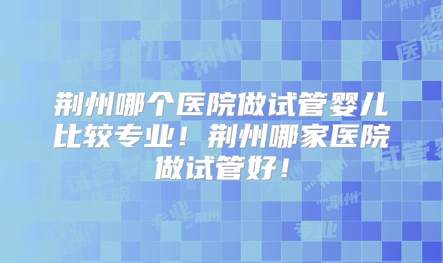 荆州哪个医院做试管婴儿比较专业！荆州哪家医院做试管好！