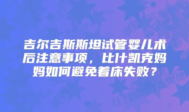 吉尔吉斯斯坦试管婴儿术后注意事项，比什凯克妈妈如何避免着床失败？