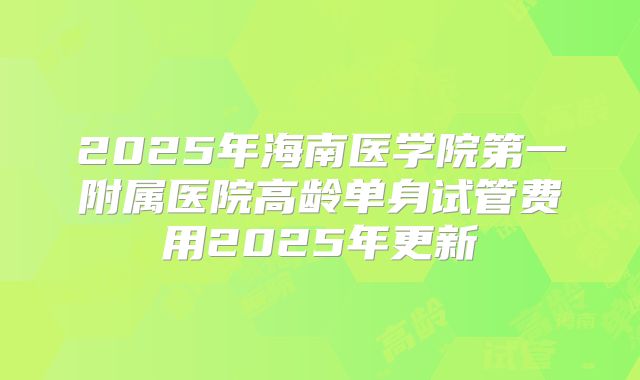2025年海南医学院第一附属医院高龄单身试管费用2025年更新