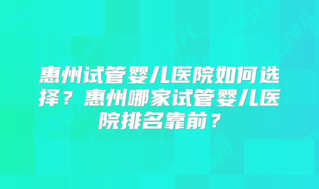 惠州试管婴儿医院如何选择？惠州哪家试管婴儿医院排名靠前？