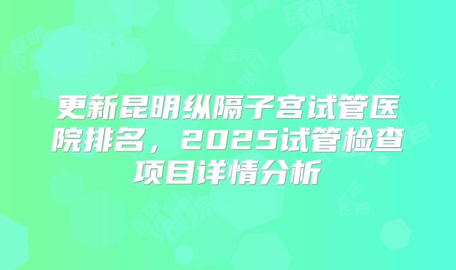 更新昆明纵隔子宫试管医院排名，2025试管检查项目详情分析