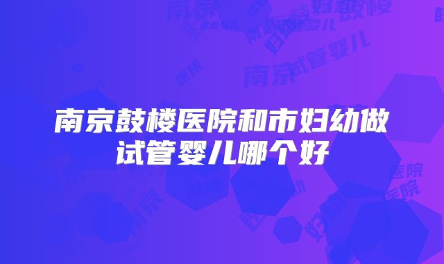 南京鼓楼医院和市妇幼做试管婴儿哪个好